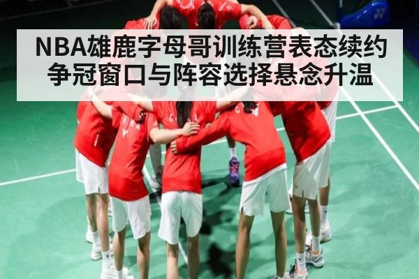 NBA雄鹿字母哥训练营表态续约 争冠窗口与阵容选择悬念升温