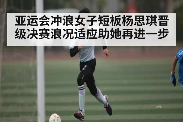 亚运会冲浪女子短板杨思琪晋级决赛浪况适应助她再进一步